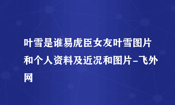 叶雪是谁易虎臣女友叶雪图片和个人资料及近况和图片-飞外网