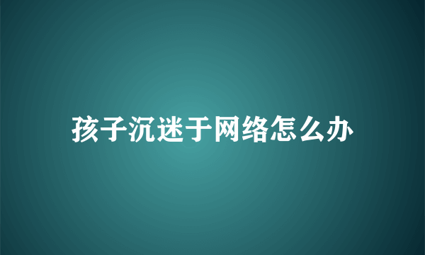 孩子沉迷于网络怎么办