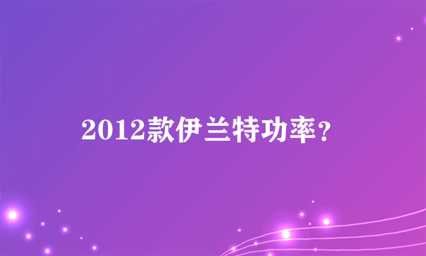 2012款伊兰特功率？