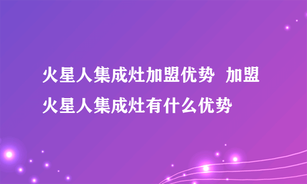 火星人集成灶加盟优势  加盟火星人集成灶有什么优势