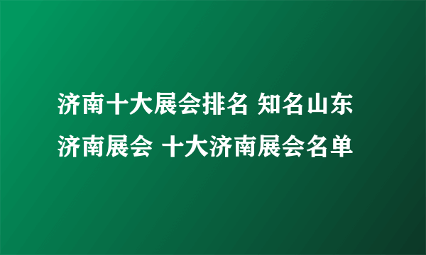 济南十大展会排名 知名山东济南展会 十大济南展会名单