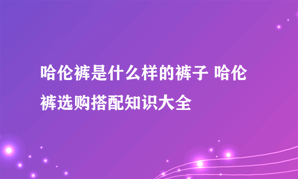 哈伦裤是什么样的裤子 哈伦裤选购搭配知识大全