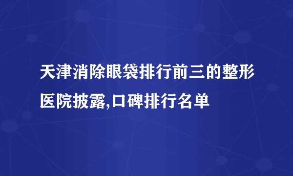 天津消除眼袋排行前三的整形医院披露,口碑排行名单