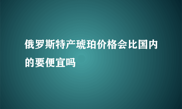 俄罗斯特产琥珀价格会比国内的要便宜吗