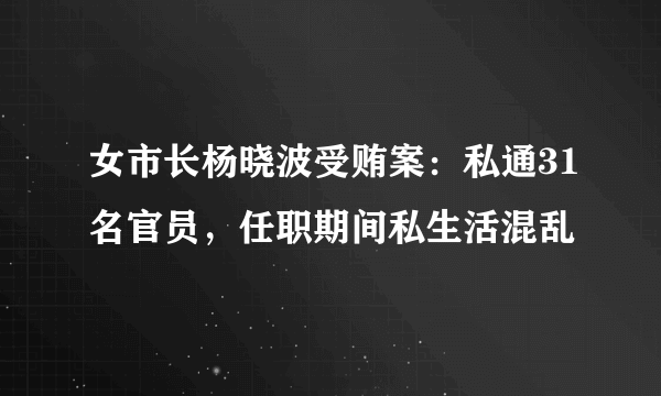 女市长杨晓波受贿案：私通31名官员，任职期间私生活混乱