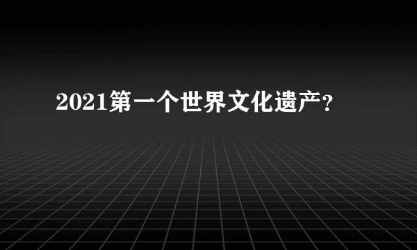 2021第一个世界文化遗产？