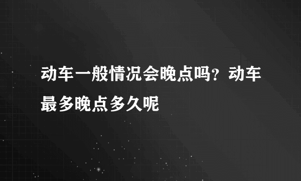 动车一般情况会晚点吗？动车最多晚点多久呢