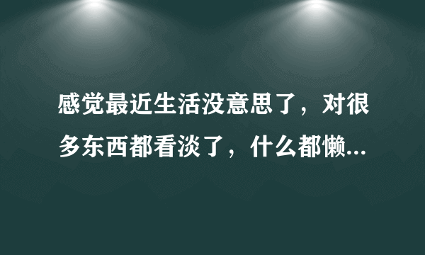 感觉最近生活没意思了，对很多东西都看淡了，什么都懒得做，一直