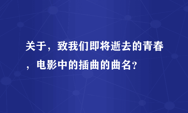 关于，致我们即将逝去的青春，电影中的插曲的曲名？