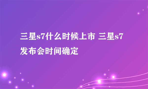 三星s7什么时候上市 三星s7发布会时间确定