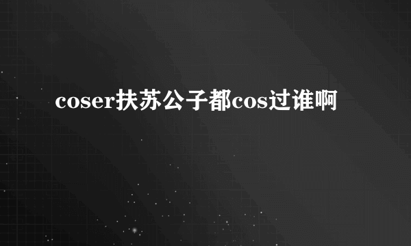 coser扶苏公子都cos过谁啊