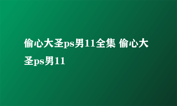 偷心大圣ps男11全集 偷心大圣ps男11