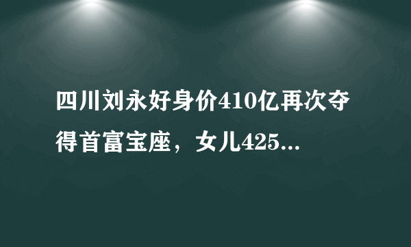 四川刘永好身价410亿再次夺得首富宝座，女儿425亿身价成过去