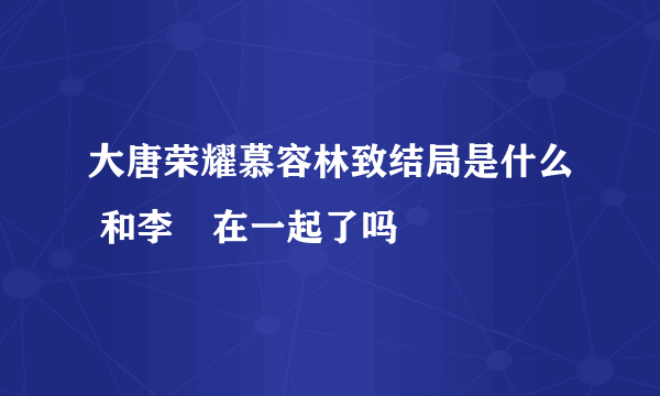 大唐荣耀慕容林致结局是什么 和李倓在一起了吗