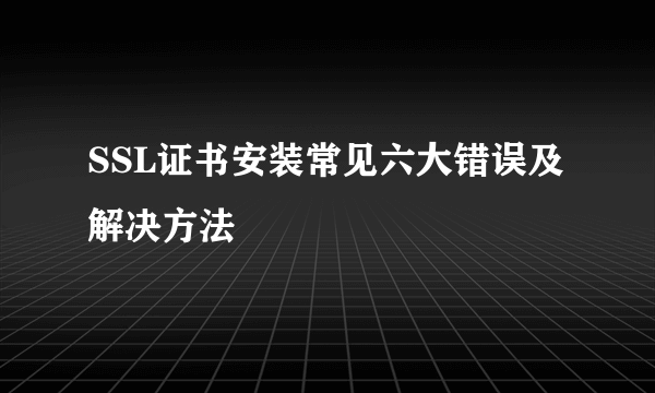 SSL证书安装常见六大错误及解决方法