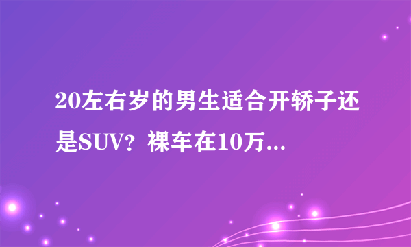 20左右岁的男生适合开轿子还是SUV？裸车在10万左右的什么车比较好？