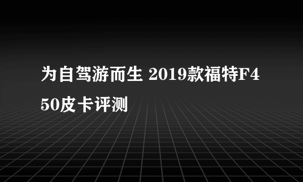为自驾游而生 2019款福特F450皮卡评测