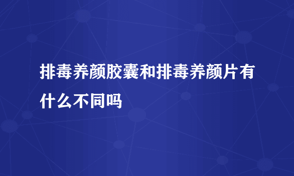 排毒养颜胶囊和排毒养颜片有什么不同吗