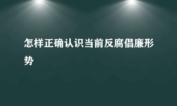 怎样正确认识当前反腐倡廉形势