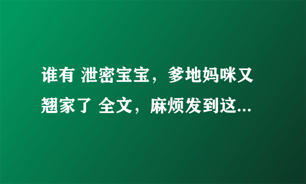 谁有 泄密宝宝，爹地妈咪又翘家了 全文，麻烦发到这个邮箱里：302514541@qq com非常感谢