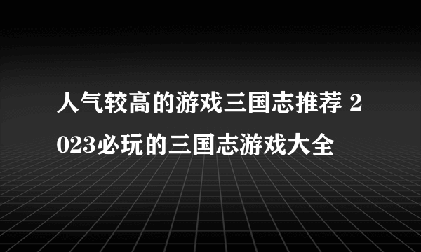 人气较高的游戏三国志推荐 2023必玩的三国志游戏大全