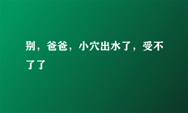 别，爸爸，小穴出水了，受不了了