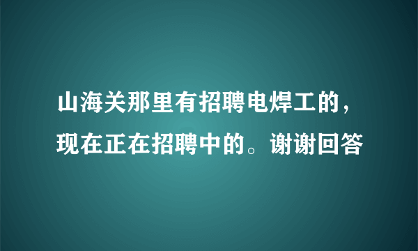 山海关那里有招聘电焊工的，现在正在招聘中的。谢谢回答
