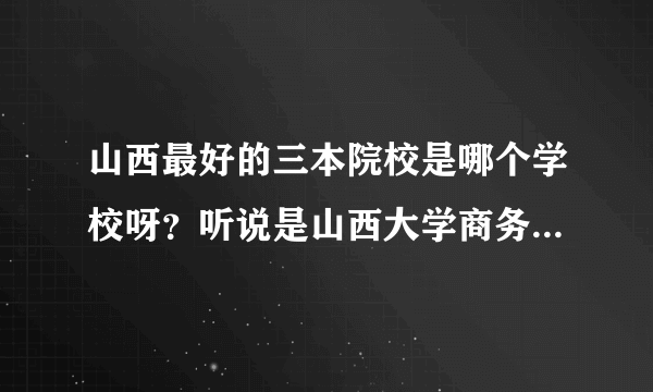 山西最好的三本院校是哪个学校呀？听说是山西大学商务学院，是真的吗
