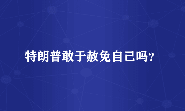 特朗普敢于赦免自己吗？