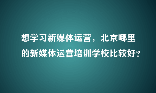 想学习新媒体运营，北京哪里的新媒体运营培训学校比较好？