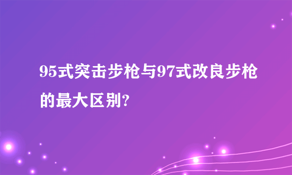95式突击步枪与97式改良步枪的最大区别?