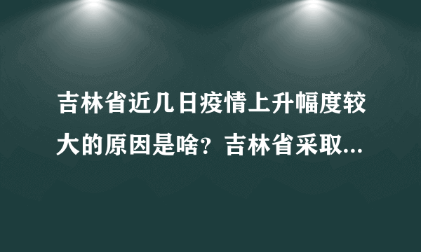吉林省近几日疫情上升幅度较大的原因是啥？吉林省采取了哪些措施进行应对？下一步如何安排？答案来了！