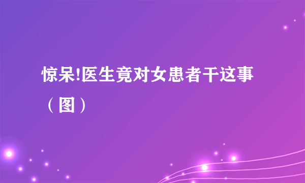 惊呆!医生竟对女患者干这事（图）