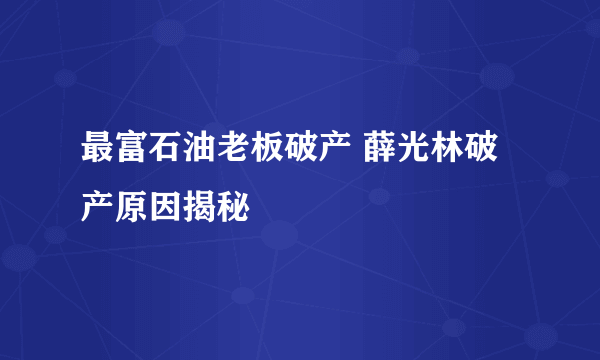 最富石油老板破产 薛光林破产原因揭秘