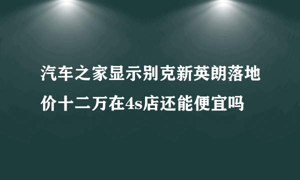 汽车之家显示别克新英朗落地价十二万在4s店还能便宜吗