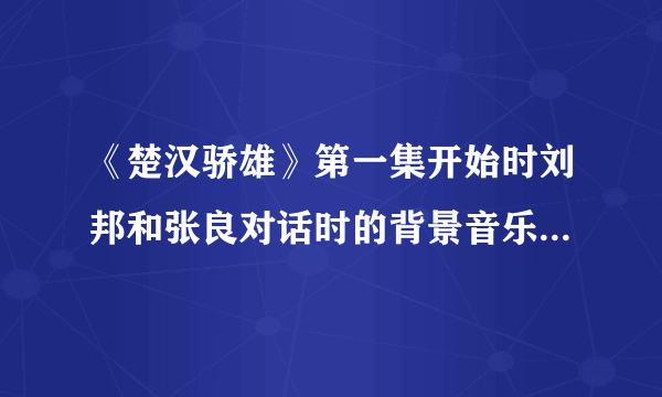 《楚汉骄雄》第一集开始时刘邦和张良对话时的背景音乐是什么？可以发个给我吗？谢谢