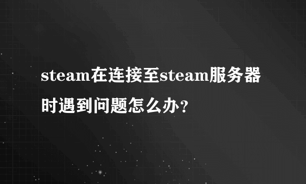 steam在连接至steam服务器时遇到问题怎么办？