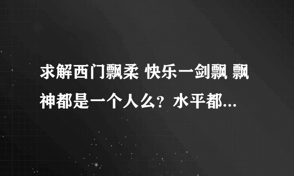 求解西门飘柔 快乐一剑飘 飘神都是一个人么？水平都怎么样？跟