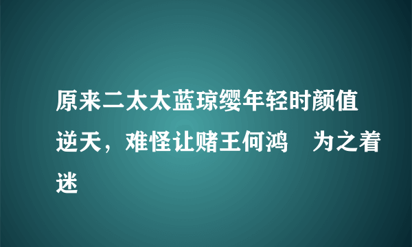 原来二太太蓝琼缨年轻时颜值逆天，难怪让赌王何鸿燊为之着迷