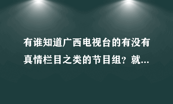 有谁知道广西电视台的有没有真情栏目之类的节目组？就是关于一些感情矛盾，纠纷……家庭琐事的那种节目，如果有知道的能告诉我一下吗？电话号码是多少呢？？因为我是桂林人所以只想找广西电视台的！先谢谢了！