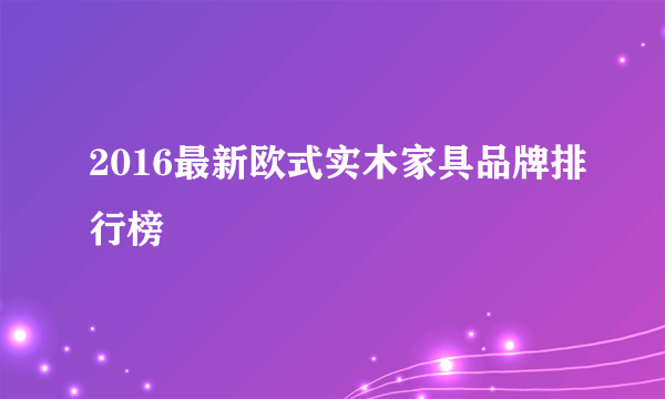 2016最新欧式实木家具品牌排行榜