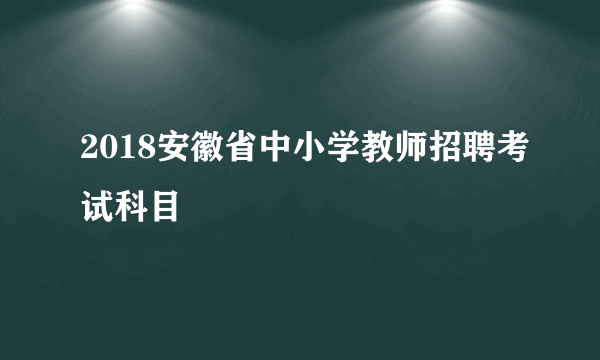 2018安徽省中小学教师招聘考试科目