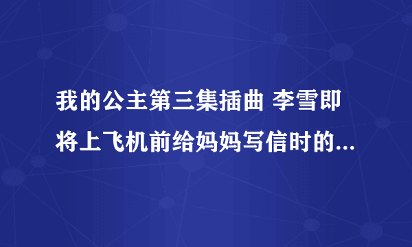 我的公主第三集插曲 李雪即将上飞机前给妈妈写信时的背景音乐，谁知道告诉我啊，谢谢了！