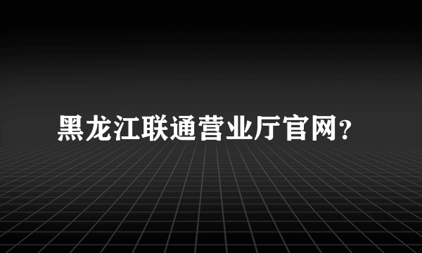 黑龙江联通营业厅官网？