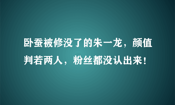 卧蚕被修没了的朱一龙，颜值判若两人，粉丝都没认出来！