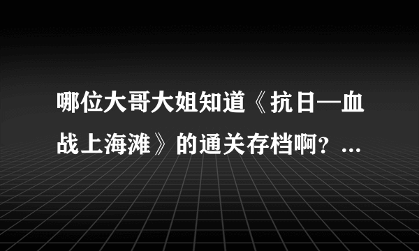 哪位大哥大姐知道《抗日—血战上海滩》的通关存档啊？在下不胜感激！！！
