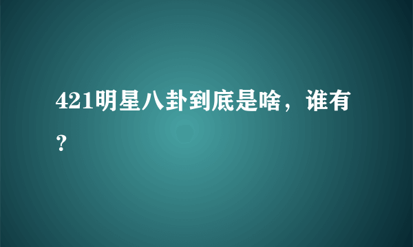 421明星八卦到底是啥，谁有？