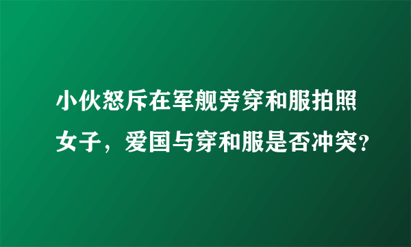 小伙怒斥在军舰旁穿和服拍照女子，爱国与穿和服是否冲突？