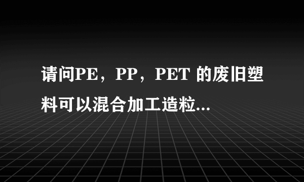 请问PE，PP，PET 的废旧塑料可以混合加工造粒吗？加工的过程要加入什么化工原料吗？用什么造粒机最好？