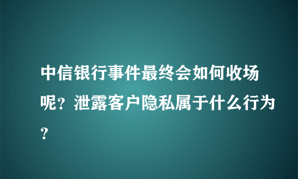 中信银行事件最终会如何收场呢？泄露客户隐私属于什么行为？